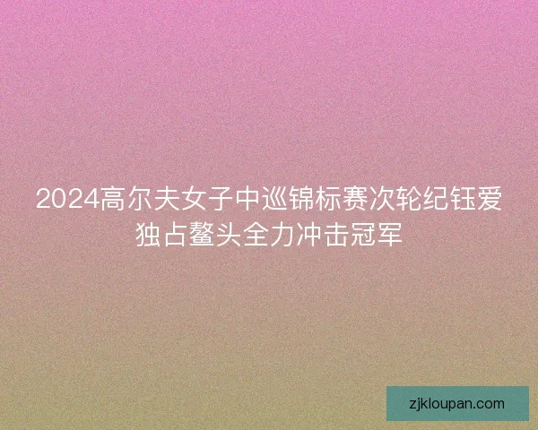 2024高尔夫女子中巡锦标赛次轮纪钰爱独占鳌头全力冲击冠军