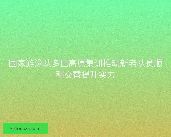 国家游泳队多巴高原集训推动新老队员顺利交替提升实力