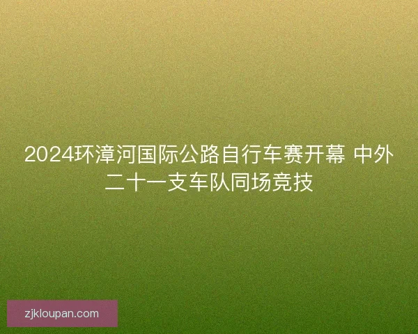 2024环漳河国际公路自行车赛开幕 中外二十一支车队同场竞技