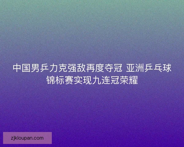 中国男乒力克强敌再度夺冠 亚洲乒乓球锦标赛实现九连冠荣耀
