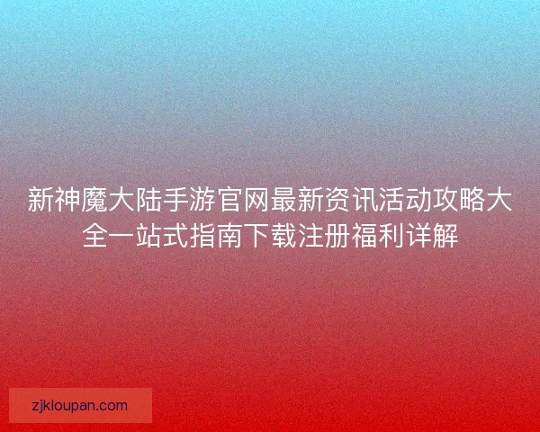 新神魔大陆手游官网最新资讯活动攻略大全一站式指南下载注册福利详解