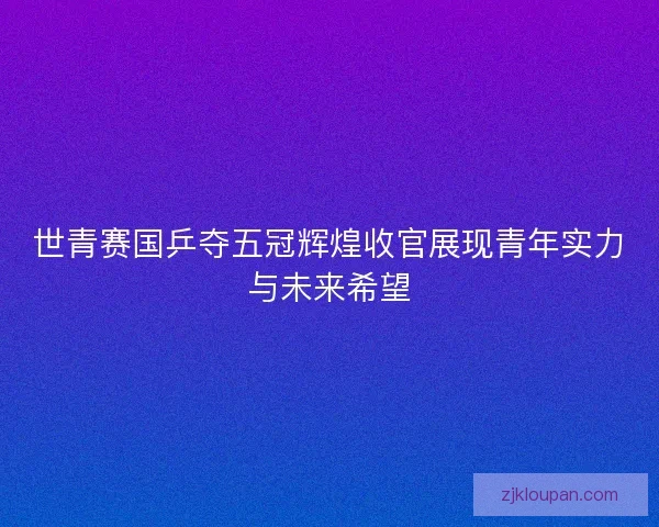 世青赛国乒夺五冠辉煌收官展现青年实力与未来希望