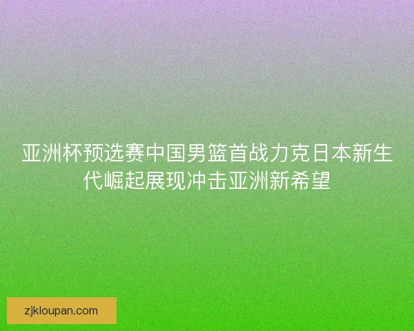 亚洲杯预选赛中国男篮首战力克日本新生代崛起展现冲击亚洲新希望