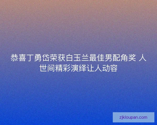 恭喜丁勇岱荣获白玉兰最佳男配角奖 人世间精彩演绎让人动容