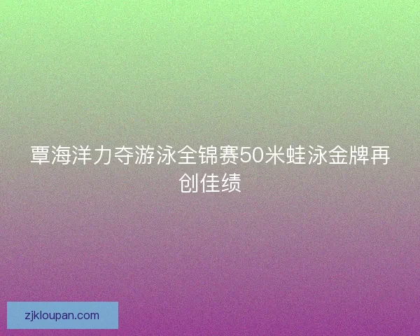 覃海洋力夺游泳全锦赛50米蛙泳金牌再创佳绩