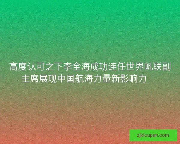 高度认可之下李全海成功连任世界帆联副主席展现中国航海力量新影响力 ⛵