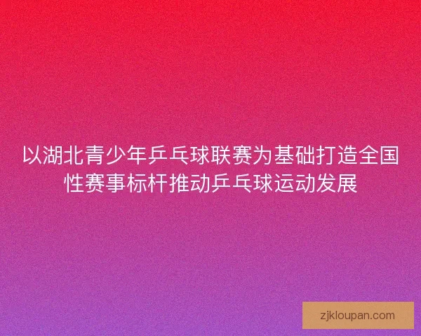 以湖北青少年乒乓球联赛为基础打造全国性赛事标杆推动乒乓球运动发展