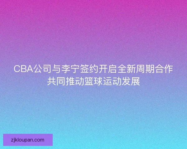 CBA公司与李宁签约开启全新周期合作共同推动篮球运动发展