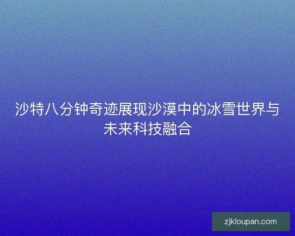 沙特八分钟奇迹展现沙漠中的冰雪世界与未来科技融合