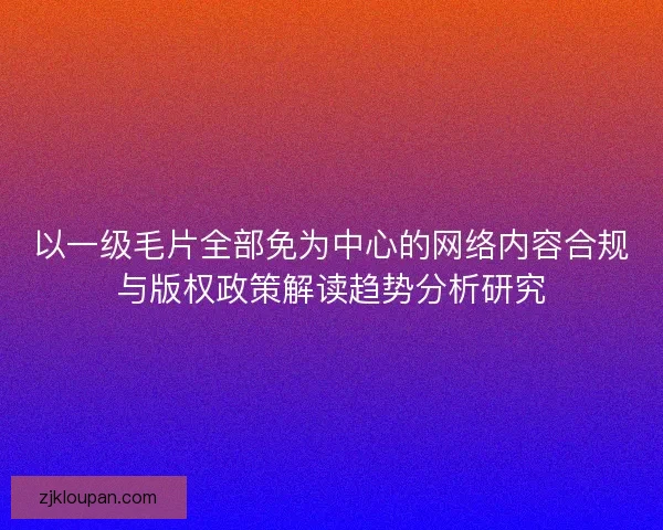 以一级毛片全部免为中心的网络内容合规与版权政策解读趋势分析研究