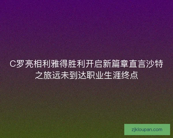 C罗亮相利雅得胜利开启新篇章直言沙特之旅远未到达职业生涯终点