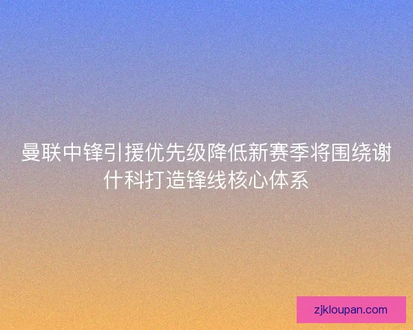 曼联中锋引援优先级降低新赛季将围绕谢什科打造锋线核心体系 曼联中锋引援优先级降低新赛季将围绕谢什科打造锋线核心体系